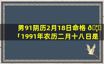 男91阴历2月18日命格 🦍 「1991年农历二月十八日是 🐡 什么星座」
